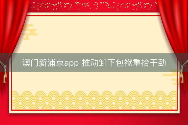 澳门新浦京app 推动卸下包袱重拾干劲