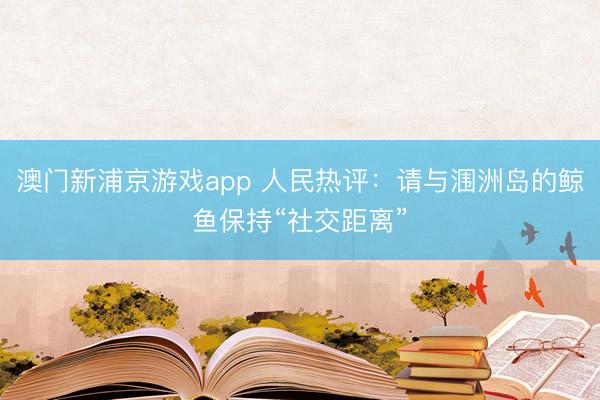 澳门新浦京游戏app 人民热评：请与涠洲岛的鲸鱼保持“社交距离”