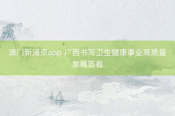 澳门新浦京app 广西书写卫生健康事业高质量发展答卷