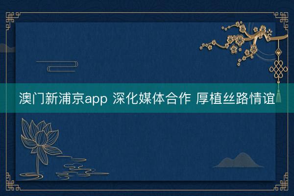 澳门新浦京app 深化媒体合作 厚植丝路情谊