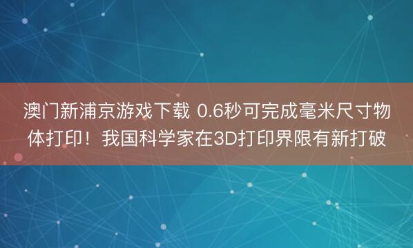 澳门新浦京游戏下载 0.6秒可完成毫米尺寸物体打印！我国科学家在3D打印界限有新打破
