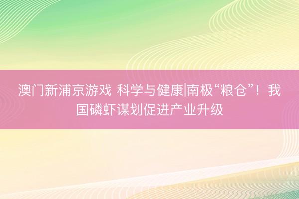 澳门新浦京游戏 科学与健康|南极“粮仓”！我国磷虾谋划促进产业升级