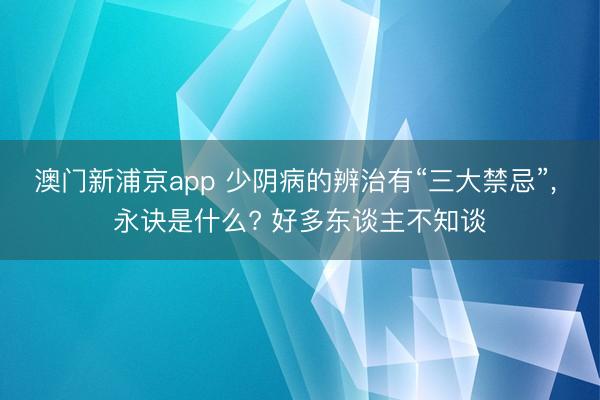 澳门新浦京app 少阴病的辨治有“三大禁忌”, 永诀是什么? 好多东谈主不知谈