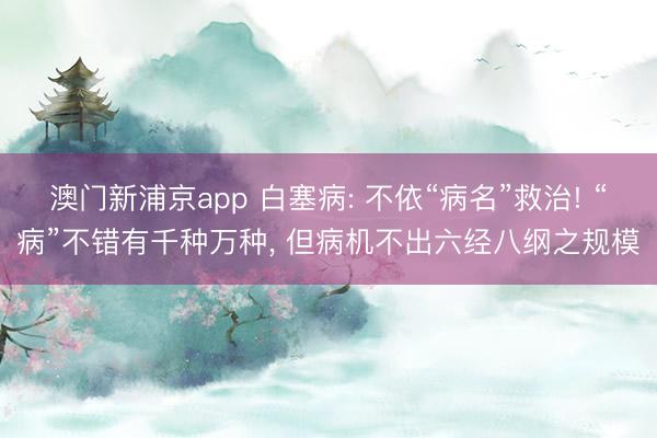 澳门新浦京app 白塞病: 不依“病名”救治! “病”不错有千种万种, 但病机不出六经八纲之规模