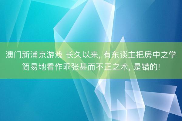 澳门新浦京游戏 长久以来， 有东谈主把房中之学简易地看作乖张甚而不正之术， 是错的!