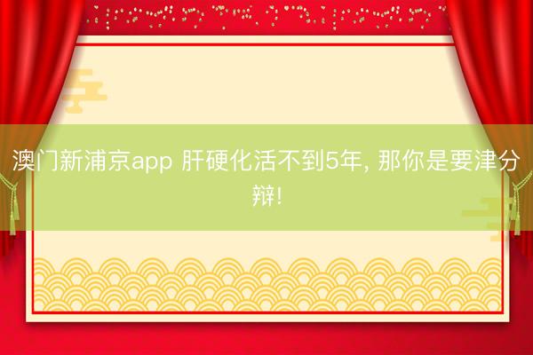 澳门新浦京app 肝硬化活不到5年， 那你是要津分辩!