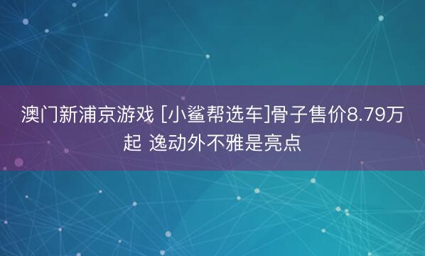 澳门新浦京游戏 [小鲨帮选车]骨子售价8.79万起 逸动外不雅是亮点