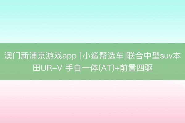 澳门新浦京游戏app [小鲨帮选车]联合中型suv本田UR-V 手自一体(AT)+前置四驱
