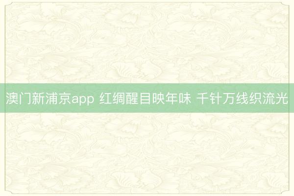 澳门新浦京app 红绸醒目映年味 千针万线织流光
