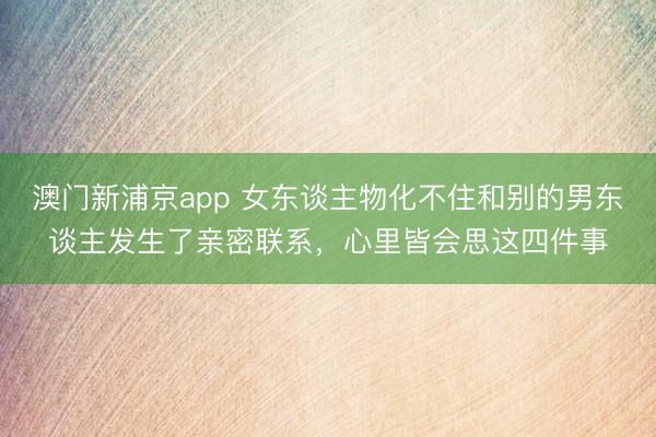 澳门新浦京app 女东谈主物化不住和别的男东谈主发生了亲密联系，心里皆会思这四件事