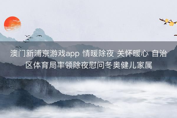 澳门新浦京游戏app 情暖除夜 关怀暖心 自治区体育局率领除夜慰问冬奥健儿家属