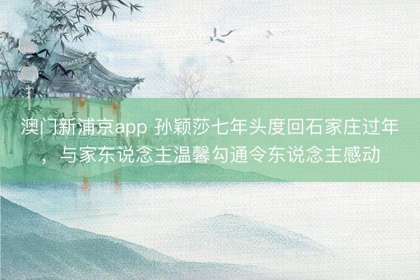 澳门新浦京app 孙颖莎七年头度回石家庄过年，与家东说念主温馨勾通令东说念主感动