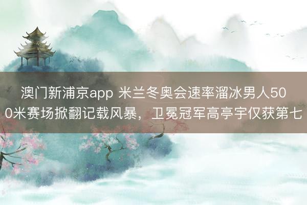 澳门新浦京app 米兰冬奥会速率溜冰男人500米赛场掀翻记载风暴，卫冕冠军高亭宇仅获第七