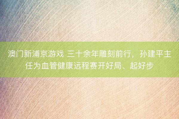 澳门新浦京游戏 三十余年雕刻前行，孙建平主任为血管健康远程赛开好局、起好步