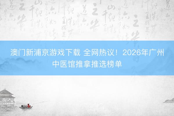 澳门新浦京游戏下载 全网热议！2026年广州中医馆推拿推选榜单
