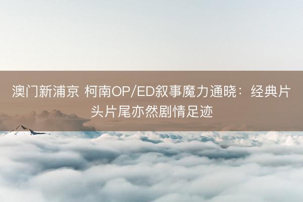 澳门新浦京 柯南OP/ED叙事魔力通晓：经典片头片尾亦然剧情足迹