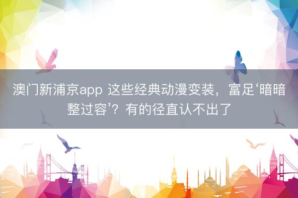 澳门新浦京app 这些经典动漫变装，富足‘暗暗整过容’？有的径直认不出了