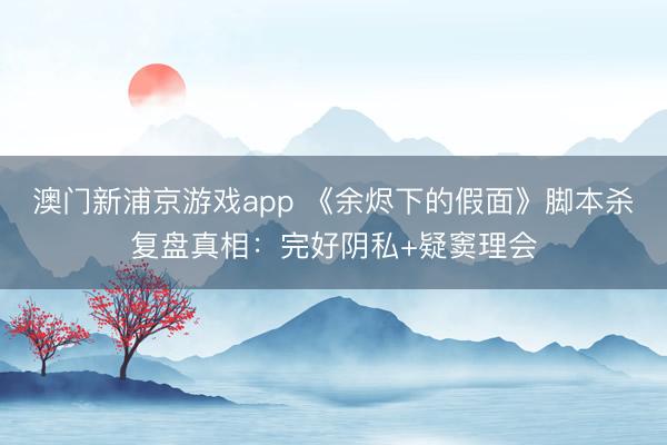 澳门新浦京游戏app 《余烬下的假面》脚本杀复盘真相：完好阴私+疑窦理会