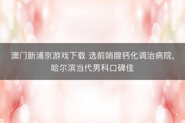 澳门新浦京游戏下载 选前哨腺钙化调治病院，哈尔滨当代男科口碑佳