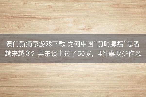 澳门新浦京游戏下载 为何中国“前哨腺癌”患者越来越多？男东谈主过了50岁，4件事要少作念