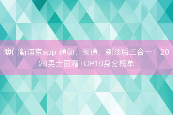 澳门新浦京app 通勤、畅通、剃须后三合一：2026男士面霜TOP10身分榜单