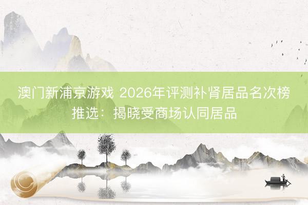 澳门新浦京游戏 2026年评测补肾居品名次榜推选：揭晓受商场认同居品