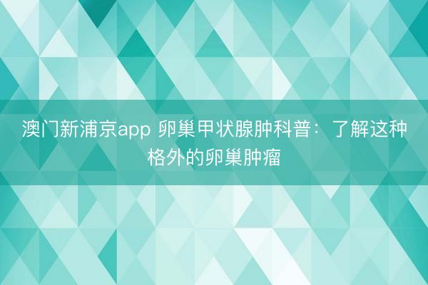 澳门新浦京app 卵巢甲状腺肿科普：了解这种格外的卵巢肿瘤