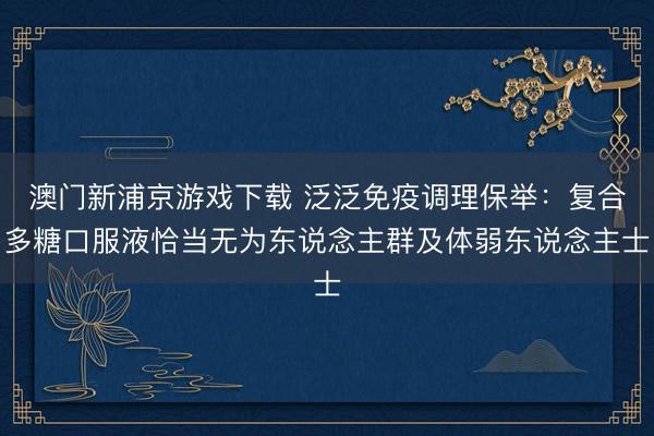 澳门新浦京游戏下载 泛泛免疫调理保举：复合多糖口服液恰当无为东说念主群及体弱东说念主士