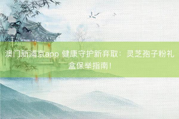 澳门新浦京app 健康守护新弃取：灵芝孢子粉礼盒保举指南！