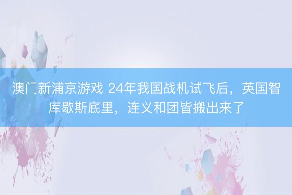 澳门新浦京游戏 24年我国战机试飞后，英国智库歇斯底里，连义和团皆搬出来了