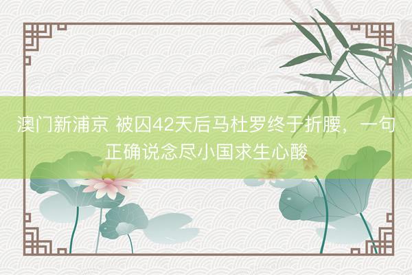 澳门新浦京 被囚42天后马杜罗终于折腰，一句正确说念尽小国求生心酸