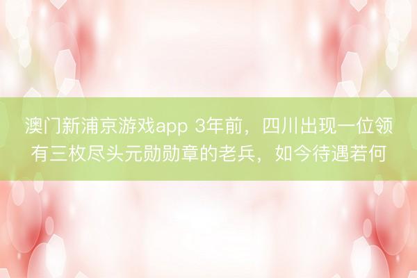 澳门新浦京游戏app 3年前，四川出现一位领有三枚尽头元勋勋章的老兵，如今待遇若何