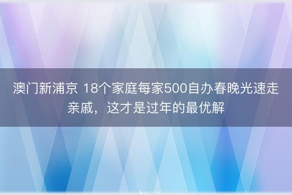 澳门新浦京 18个家庭每家500自办春晚光速走亲戚，这才是过年的最优解