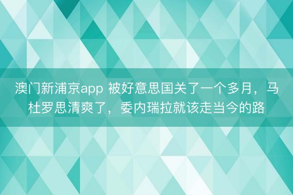 澳门新浦京app 被好意思国关了一个多月，马杜罗思清爽了，委内瑞拉就该走当今的路