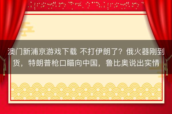 澳门新浦京游戏下载 不打伊朗了?俄火器刚到货,特朗普枪口瞄向中国,鲁比奥说出实情