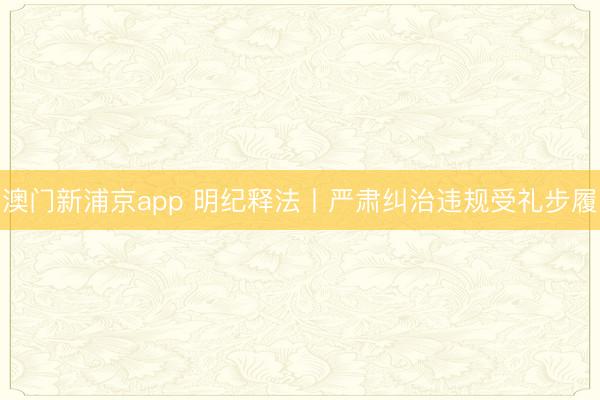 澳门新浦京app 明纪释法丨严肃纠治违规受礼步履