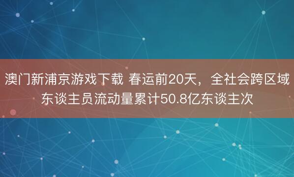 澳门新浦京游戏下载 春运前20天，全社会跨区域东谈主员流动量累计50.8亿东谈主次