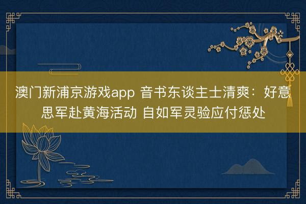 澳门新浦京游戏app 音书东谈主士清爽：好意思军赴黄海活动 自如军灵验应付惩处