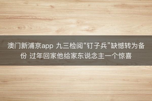 澳门新浦京app 九三检阅“钉子兵”缺憾转为备份 过年回家他给家东说念主一个惊喜