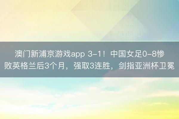 澳门新浦京游戏app 3-1!中国女足0-8惨败英格兰后3个月,强取3连胜,剑指亚洲杯卫冕