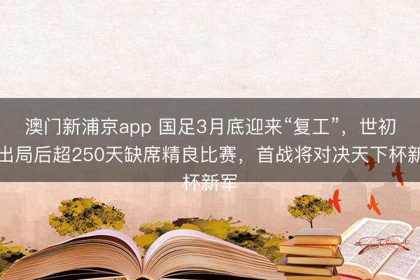澳门新浦京app 国足3月底迎来“复工”，世初赛出局后超250天缺席精良比赛，首战将对决天下杯新军