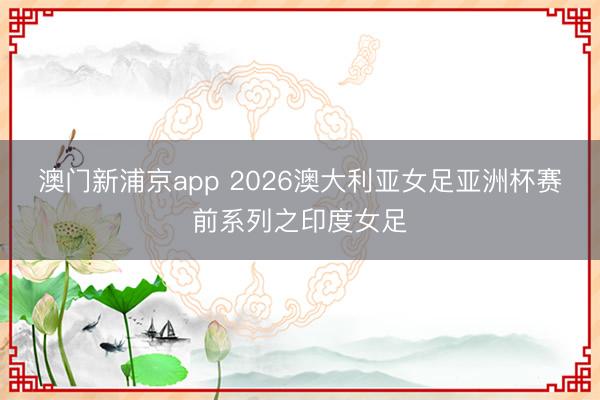 澳门新浦京app 2026澳大利亚女足亚洲杯赛前系列之印度女足