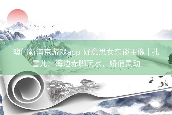 澳门新浦京游戏app 好意思女东谈主像 | 孔雪儿,海边赤脚玩水,娇俏灵动
