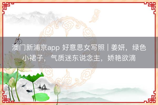 澳门新浦京app 好意思女写照 | 姜妍,绿色小裙子,气质迷东说念主,娇艳欲滴