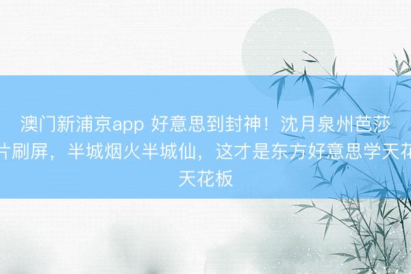 澳门新浦京app 好意思到封神！沈月泉州芭莎大片刷屏，半城烟火半城仙，这才是东方好意思学天花板