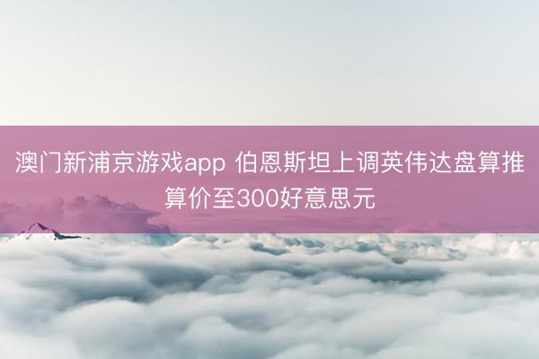 澳门新浦京游戏app 伯恩斯坦上调英伟达盘算推算价至300好意思元