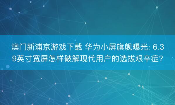 澳门新浦京游戏下载 华为小屏旗舰曝光: 6.39英寸宽屏怎样破解现代用户的选拔艰辛症?