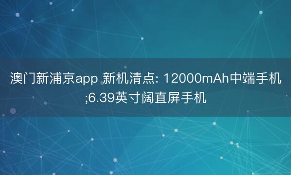 澳门新浦京app 新机清点: 12000mAh中端手机;6.39英寸阔直屏手机