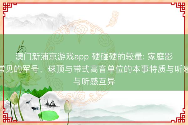 澳门新浦京游戏app 硬碰硬的较量: 家庭影院中常见的军号、球顶与带式高音单位的本事特质与听感互异