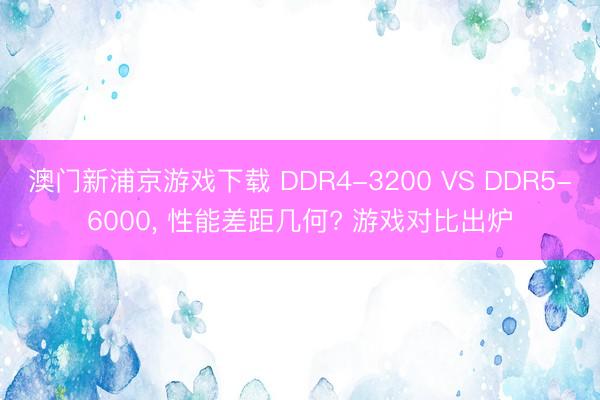 澳门新浦京游戏下载 DDR4-3200 VS DDR5-6000， 性能差距几何? 游戏对比出炉